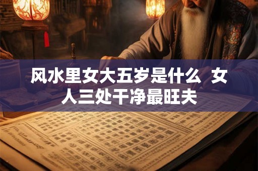 风水里女大五岁是什么  女人三处干净最旺夫