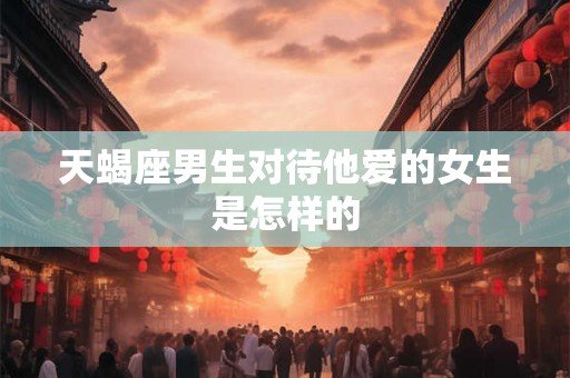 天蝎座男生对待他爱的女生是怎样的