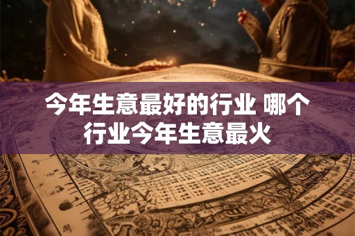 今年生意最好的行业 哪个行业今年生意最火