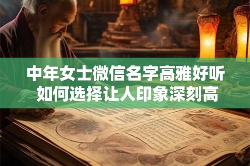 中年女士微信名字高雅好听 如何选择让人印象深刻高雅好听的中年女士微信名字