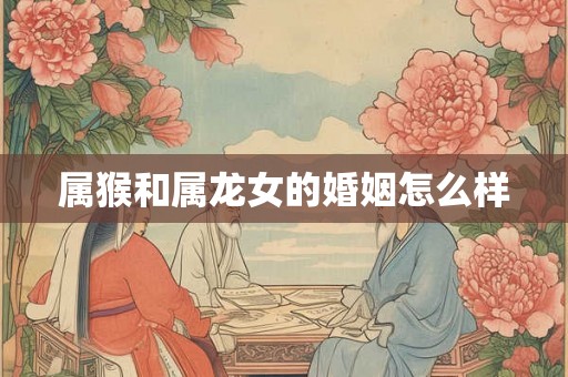 属猴和属龙女的婚姻怎么样 属猴和属龙女的婚姻怎么样