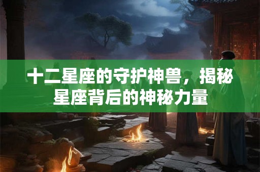 十二星座的守护神兽,揭秘星座背后的神秘力量 十二星座的守护神兽,揭秘星座背后的神秘力量