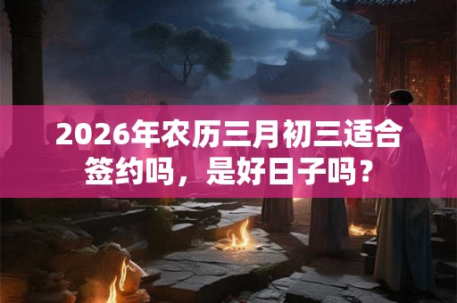 2026年农历三月初三适合签约吗,是好日子吗? 2026年农历三月初三适合签约吗,是好日子吗?