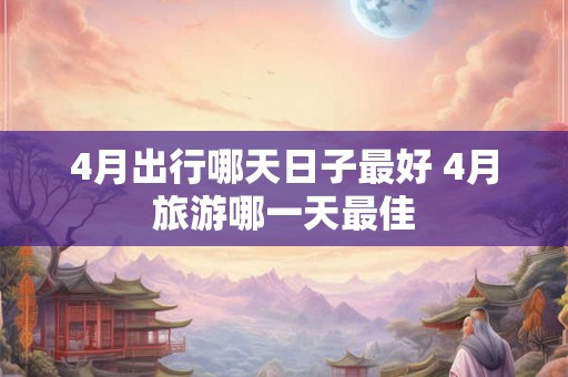 4月出行哪天日子最好 4月旅游哪一天最佳 4月出行哪天日子最好 4月旅游哪一天最佳