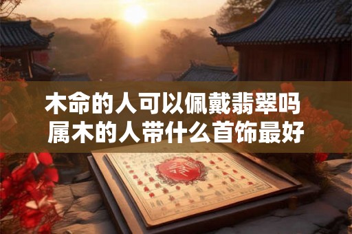 木命的人可以佩戴翡翠吗 属木的人带什么首饰最好 木命的人可以佩戴翡翠吗 属木的人带什么首饰最好