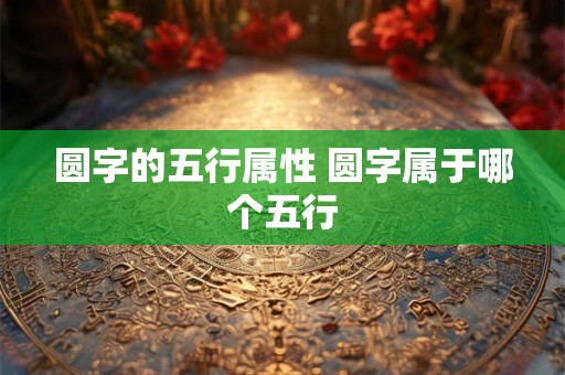 圆字的五行属性 圆字属于哪个五行 圆字的五行属性 圆字属于哪个五行