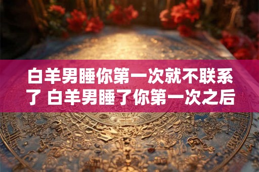 白羊男睡你第一次就不联系了 白羊男睡了你第一次之后为什么会不联系