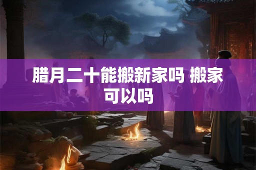 腊月二十能搬新家吗 搬家可以吗