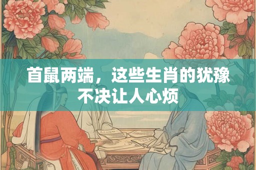 首鼠两端,这些生肖的犹豫不决让人心烦 首鼠两端,这些生肖的犹豫不决让人心烦