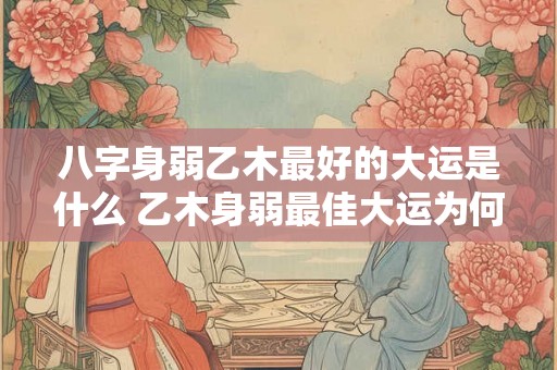 八字身弱乙木最好的大运是什么 乙木身弱最佳大运为何 八字身弱乙木最好的大运是什么 乙木身弱最佳大运为何