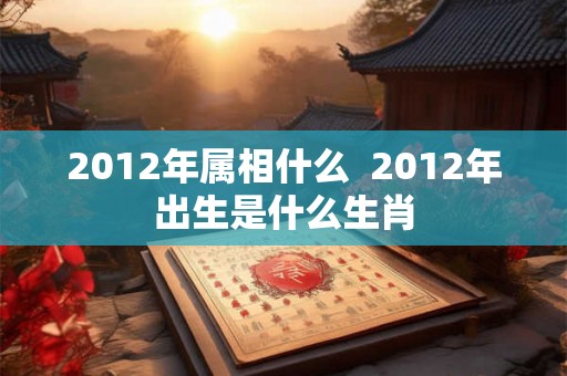 2012年属相什么  2012年出生是什么生肖