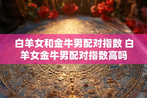 白羊女和金牛男配对指数 白羊女金牛男配对指数高吗