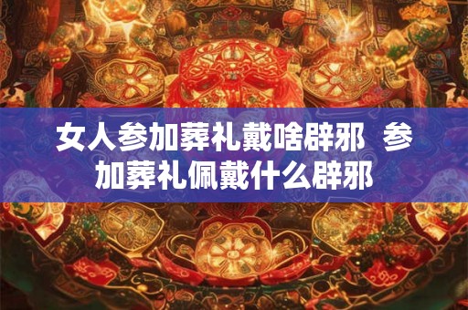 女人参加葬礼戴啥辟邪  参加葬礼佩戴什么辟邪