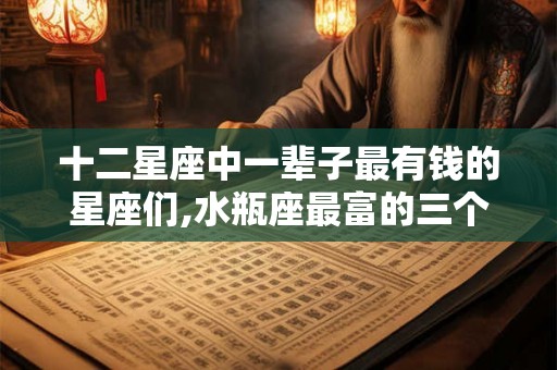 十二星座中一辈子最有钱的星座们,水瓶座最富的三个属相