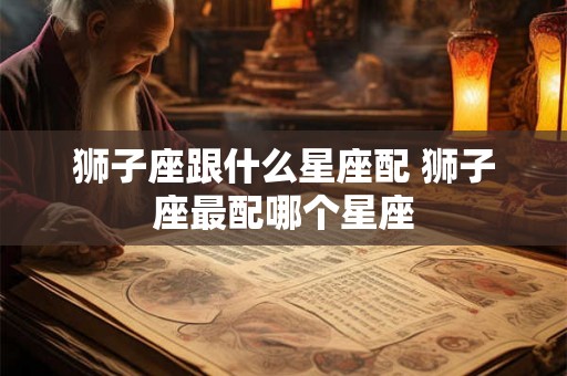 狮子座跟什么星座配 狮子座最配哪个星座