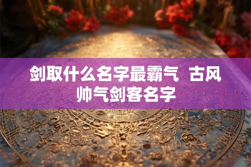 剑取什么名字最霸气  古风帅气剑客名字