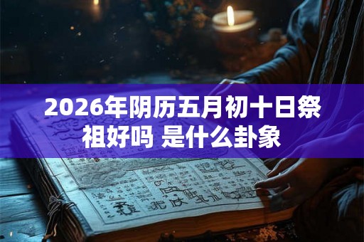 2026年阴历五月初十日祭祖好吗 是什么卦象