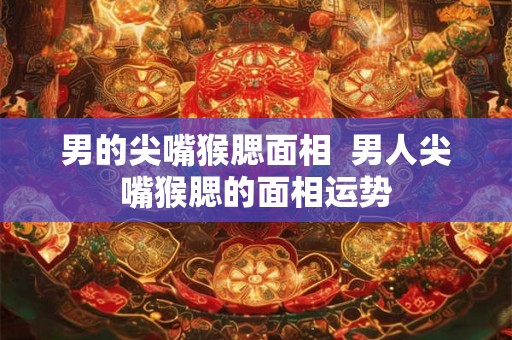 男的尖嘴猴腮面相  男人尖嘴猴腮的面相运势