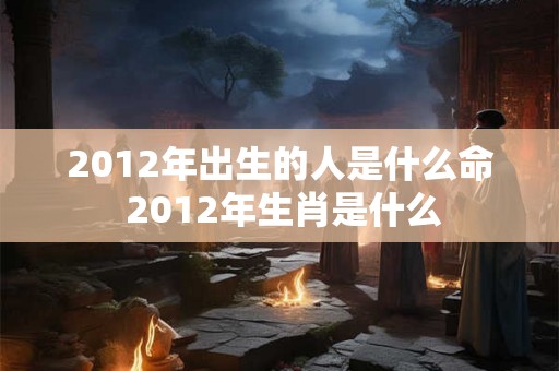 2012年出生的人是什么命 2012年生肖是什么