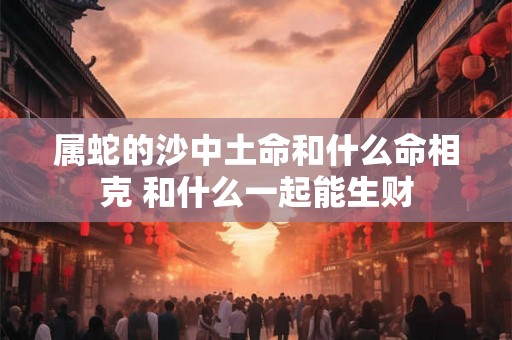 属蛇的沙中土命和什么命相克 和什么一起能生财 属蛇的沙中土命和什么命相克 和什么一起能生财