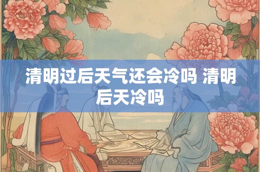 清明过后天气还会冷吗 清明后天冷吗