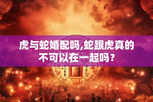 虎与蛇婚配吗,蛇跟虎真的不可以在一起吗？