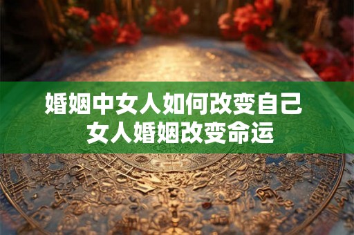 婚姻中女人如何改变自己  女人婚姻改变命运