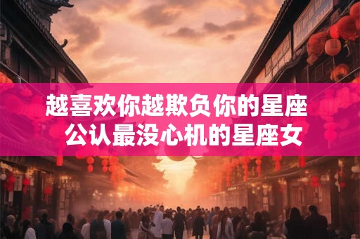 越喜欢你越欺负你的星座  公认最没心机的星座女