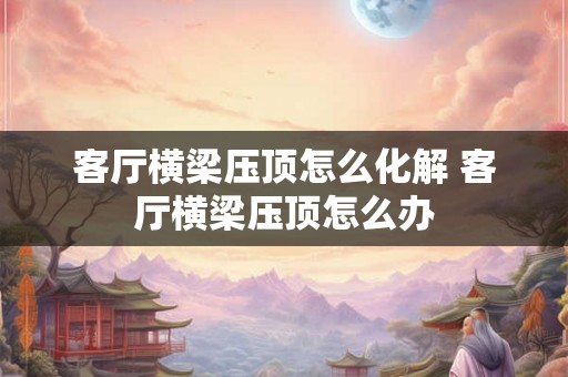 客厅横梁压顶怎么化解 客厅横梁压顶怎么办