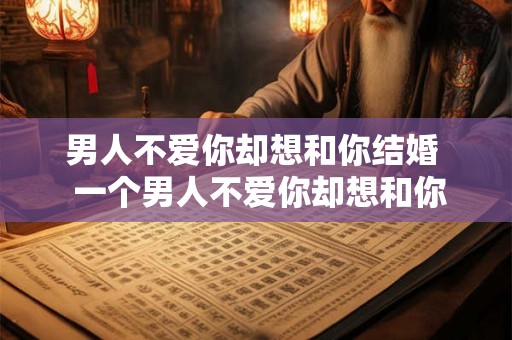 男人不爱你却想和你结婚 一个男人不爱你却想和你结婚 男人不爱你却想和你结婚 一个男人不爱你却想和你结婚