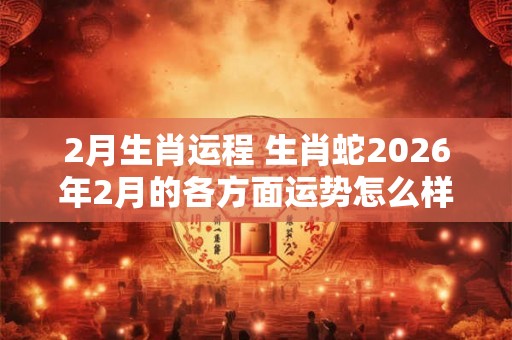 2月生肖运程 生肖蛇2026年2月的各方面运势怎么样