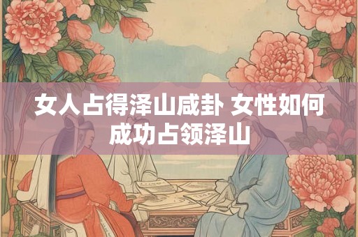 女人占得泽山咸卦 女性如何成功占领泽山