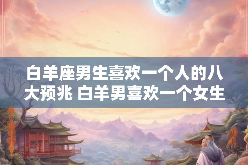 白羊座男生喜欢一个人的八大预兆 白羊男喜欢一个女生有哪些表现