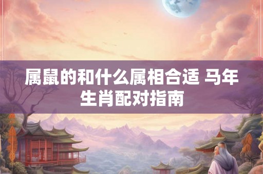 属鼠的和什么属相合适 马年生肖配对指南