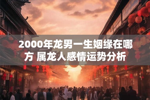 2000年龙男一生姻缘在哪方 属龙人感情运势分析