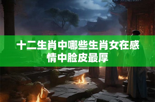 十二生肖中哪些生肖女在感情中脸皮最厚