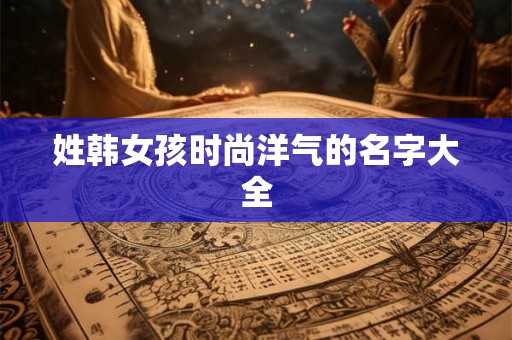 姓韩女孩时尚洋气的名字大全