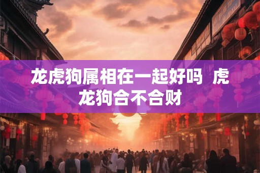 龙虎狗属相在一起好吗  虎龙狗合不合财