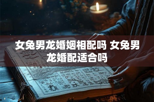 女兔男龙婚姻相配吗 女兔男龙婚配适合吗 女兔男龙婚姻相配吗 女兔男龙婚配适合吗