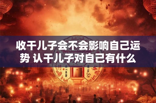 收干儿子会不会影响自己运势 认干儿子对自己有什么影响