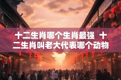 十二生肖哪个生肖最强 十二生肖叫老大代表哪个动物 十二生肖哪个生肖最强 十二生肖叫老大代表哪个动物