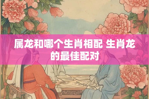 属龙和哪个生肖相配 生肖龙的最佳配对 属龙和哪个生肖相配 生肖龙的最佳配对