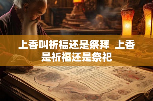 上香叫祈福还是祭拜 上香是祈福还是祭祀 上香叫祈福还是祭拜 上香是祈福还是祭祀