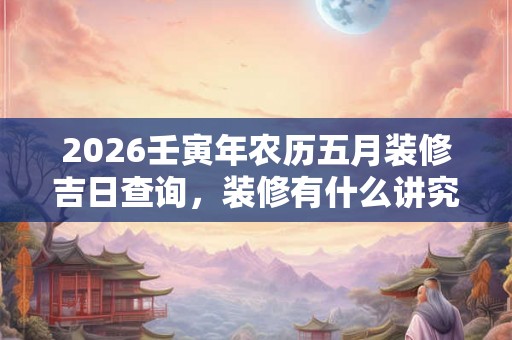 2026壬寅年农历五月装修吉日查询，装修有什么讲究？