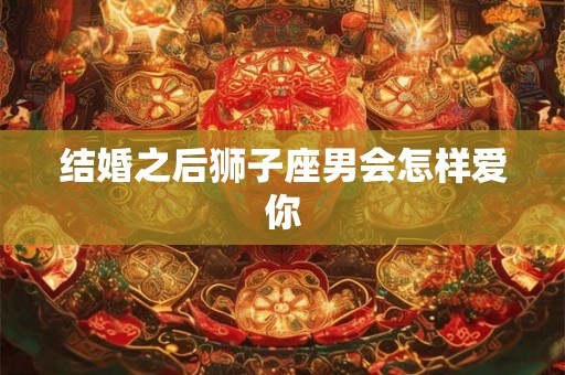 结婚之后狮子座男会怎样爱你