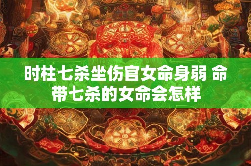 时柱七杀坐伤官女命身弱 命带七杀的女命会怎样 时柱七杀坐伤官女命身弱 命带七杀的女命会怎样