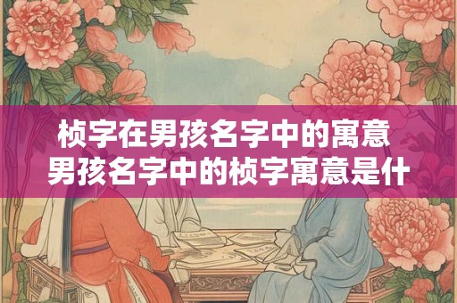桢字在男孩名字中的寓意 男孩名字中的桢字寓意是什么