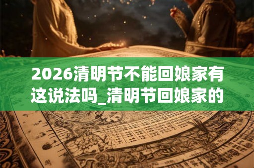 2026清明节不能回娘家有这说法吗_清明节回娘家的禁忌