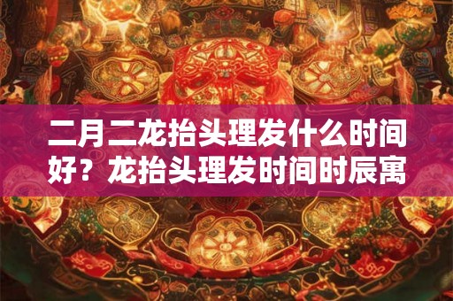 二月二龙抬头理发什么时间好？龙抬头理发时间时辰寓意