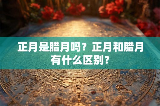 正月是腊月吗?正月和腊月有什么区别? 正月是腊月吗?正月和腊月有什么区别?